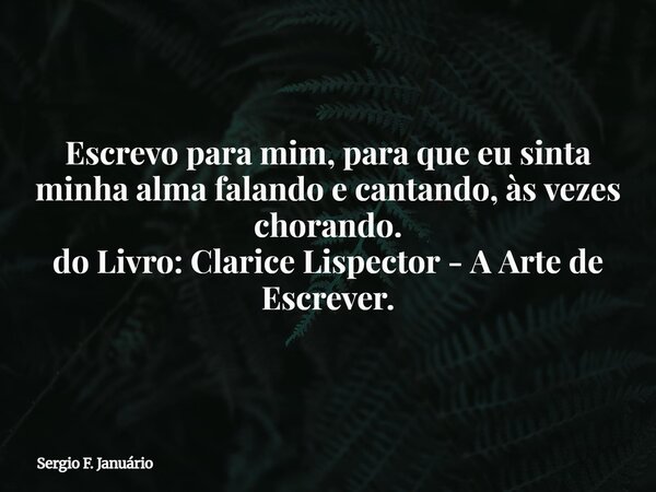 Escrevo para mim, para que eu sinta minha alma falando e cantando, às vezes chorando. do Livro: Clarice Lispector - A Arte de Escrever.... Frase de Sergio F. Januário.