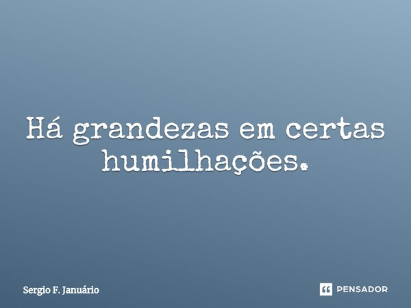 ⁠Há grandezas em certas humilhações.... Frase de Sergio F. Januario.