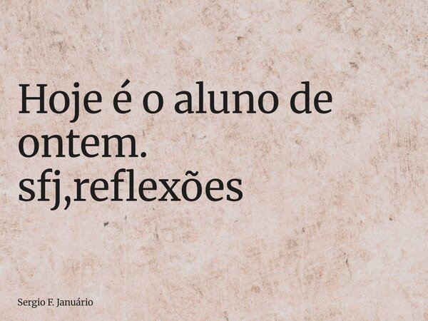 ⁠Hoje é o aluno de ontem. sfj,reflexões... Frase de Sergio F. Januário.