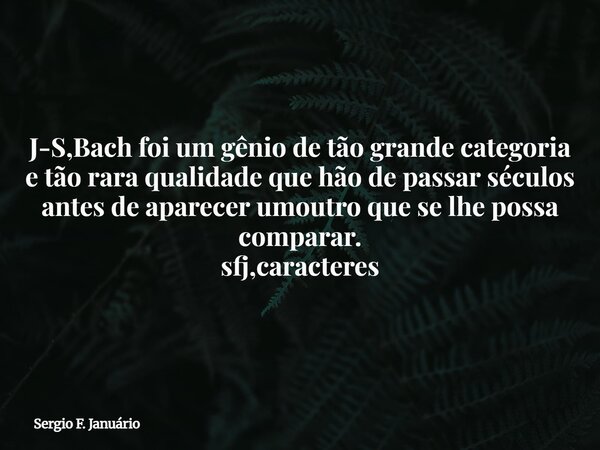 J-S,Bach foi um gênio de tão grande categoria e tão rara qualidade que hão de passar séculos antes de aparecer umoutro que se lhe possa comparar. sfj,caracteres... Frase de Sergio F. Januário.