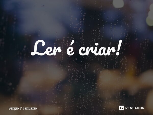 ⁠Ler é criar!... Frase de Sergio F. Januario.