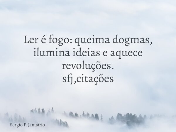 ⁠Ler é fogo: queima dogmas, ilumina ideias e aquece revoluções. sfj,citações... Frase de Sergio F. Januário.