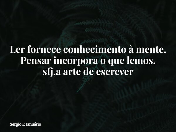Ler fornece conhecimento à mente. Pensar incorpora o que lemos. sfj,a arte de escrever⁠... Frase de Sergio F. Januário.