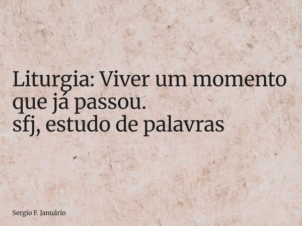 ⁠Liturgia: Viver um momento que já passou. sfj, estudo de palavras... Frase de Sergio F. Januário.