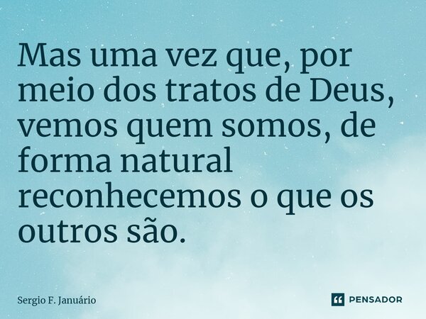 ⁠Mas uma vez que, por meio dos tratos de Deus, vemos quem somos, de forma natural reconhecemos o que os outros são.... Frase de Sergio F. Januario.