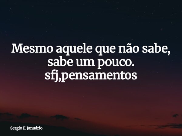 Mesmo aquele que não sabe, sabe um pouco. sfj,pensamentos⁠... Frase de Sergio F. Januário.
