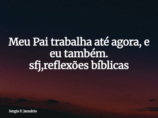 Meu Pai trabalha até agora, e eu também. sfj,reflexões bíblicas⁠... Frase de Sergio F. Januário.