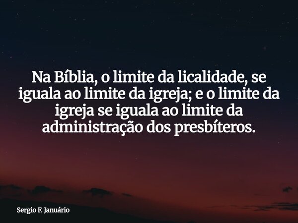 Na Bíblia, o limite da licalidade, se iguala ao limite da igreja; e o limite da igreja se iguala ao limite da administração dos presbíteros.... Frase de Sergio F. Januário.