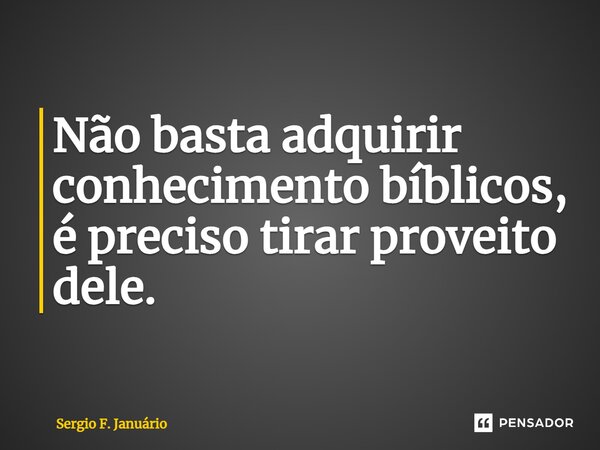 ⁠Não basta adquirir conhecimento bíblicos, é preciso tirar proveito dele.... Frase de Sergio F. Januario.