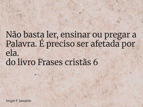 ⁠Não basta ler, ensinar ou pregar a Palavra. É preciso ser afetada por ela. do livro Frases cristãs 6... Frase de Sergio F. Januário.