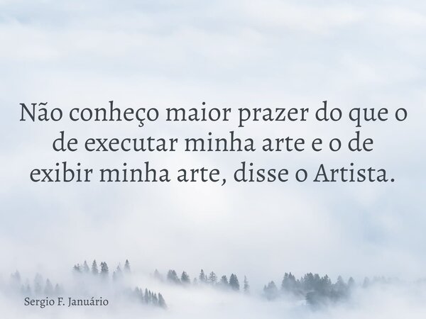 ⁠Não conheço maior prazer do que o de executar minha arte e o de exibir minha arte, disse o Artista.... Frase de Sergio F. Januário.