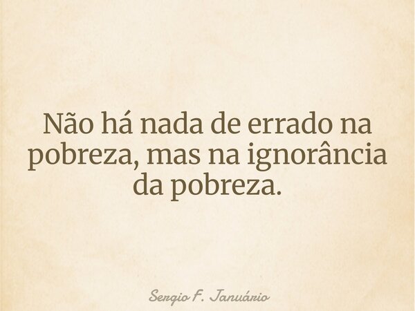 Não há nada de errado na pobreza, mas na ignorância da pobreza.... Frase de Sergio F. Januário.
