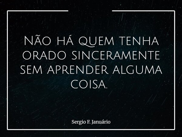 Não há quem tenha orado sinceramente sem aprender alguma coisa. ⁠... Frase de Sergio F. Januário.