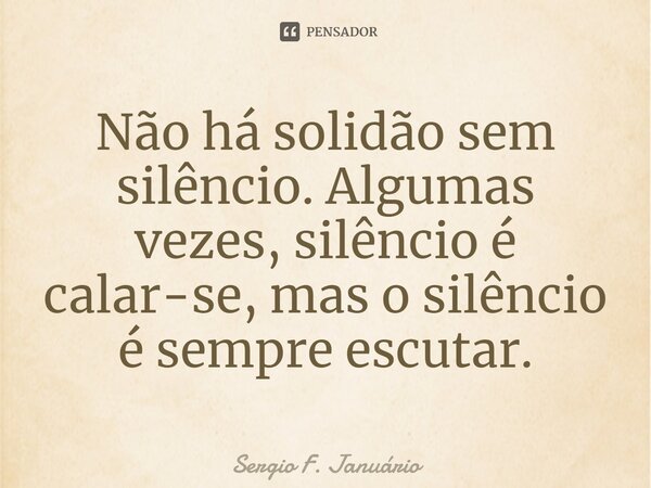 ⁠Não há solidão sem silêncio. Algumas vezes, silêncio é calar-se, mas o silêncio é sempre escutar.... Frase de Sergio F. Januario.
