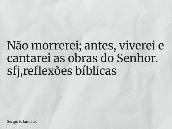 ⁠Não morrerei; antes, viverei e cantarei as obras do Senhor. sfj,reflexões bíblicas... Frase de Sergio F. Januário.