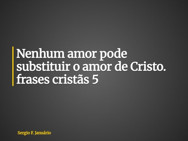 ⁠Nenhum amor pode substituir o amor de Cristo. frases cristãs 5... Frase de Sergio F. Januário.