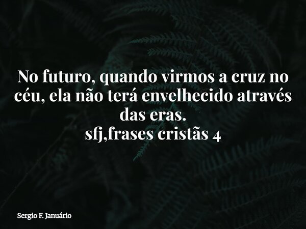 No futuro, quando virmos a cruz no céu, ela não terá envelhecido através das eras. sfj,frases cristãs 4⁠... Frase de Sergio F. Januário.