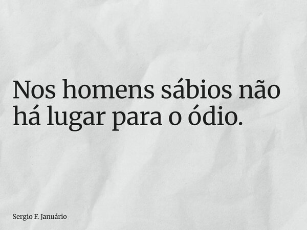 Nos homens sábios não há lugar para o ódio.... Frase de Sergio F. Januário.