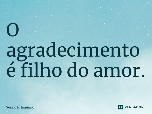 ⁠O agradecimento é filho do amor.... Frase de Sergio F. Januario.