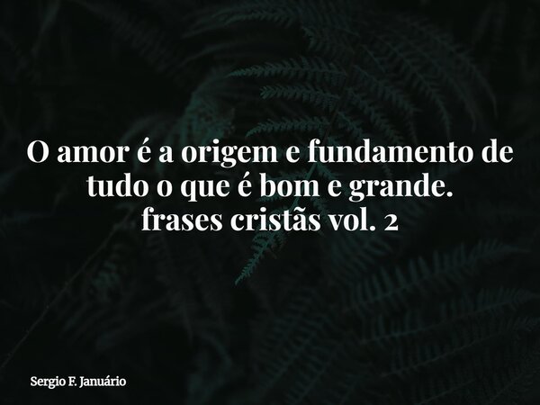 O amor é a origem e fundamento de tudo o que é bom e grande. frases cristãs vol. 2⁠... Frase de Sergio F. Januário.
