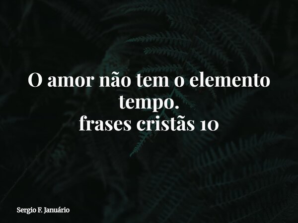 O amor não tem o elemento tempo. frases cristãs 10⁠... Frase de Sergio F. Januário.