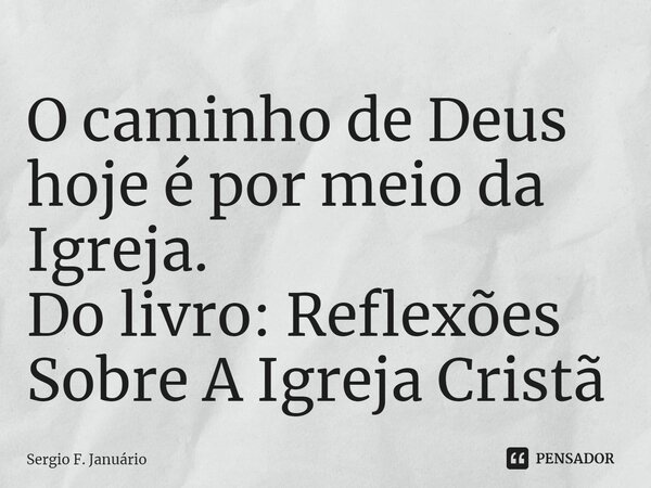 ⁠O caminho de Deus hoje é por meio da Igreja. Do livro: Reflexões Sobre A Igreja Cristã... Frase de Sergio F. Januario.