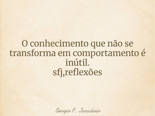⁠O conhecimento que não se transforma em comportamento é inútil. sfj,reflexões... Frase de Sergio F. Januário.