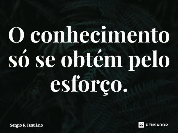 ⁠O conhecimento só se obtém pelo esforço.... Frase de Sergio F. Januario.