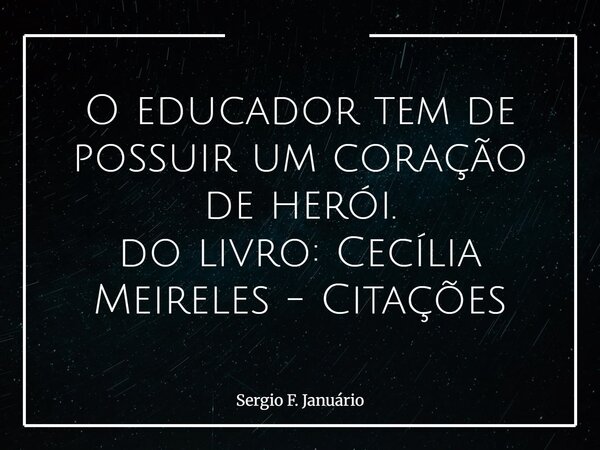 O educador tem de possuir um coração de herói. do livro: Cecília Meireles - Citações... Frase de Sergio F. Januário.