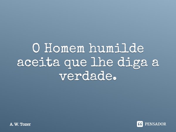 ⁠O Homem humilde aceita que lhe diga a verdade.... Frase de A. W. Tozer.