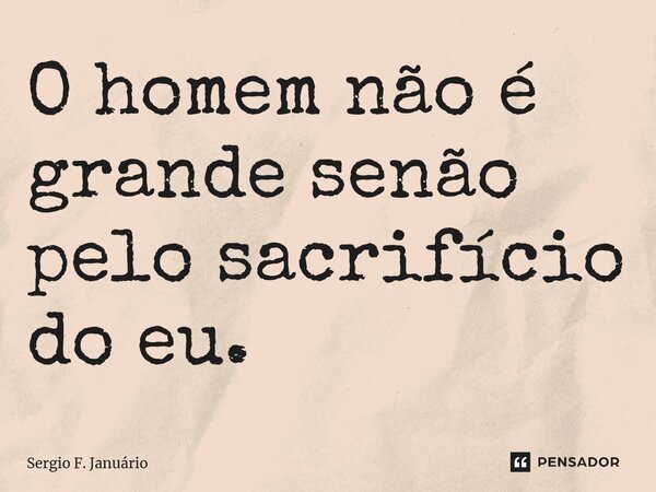 ⁠O homem não é grande senão pelo sacrifício do eu.... Frase de Sergio F. Januario.