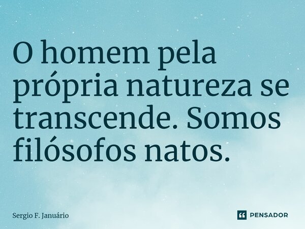 ⁠O homem pela própria natureza se transcende. Somos filósofos natos.... Frase de Sergio F. Januario.