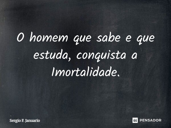 O homem que sabe e que estuda, conquista a Imortalidade.... Frase de Sergio F. Januario.