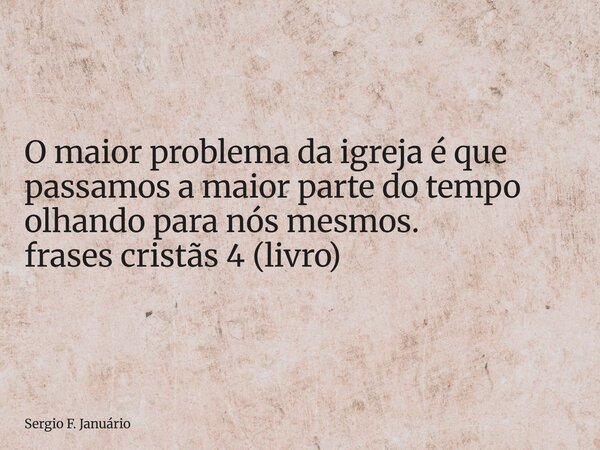 ⁠O maior problema da igreja é que passamos a maior parte do tempo olhando para nós mesmos. frases cristãs 4 (livro)... Frase de Sergio F. Januário.