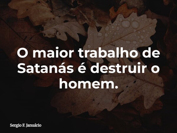 O maior trabalho de Satanás é destruir o homem.... Frase de Sergio F. Januário.