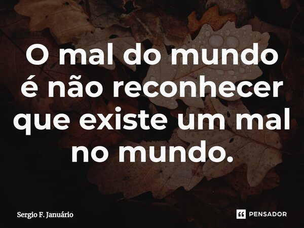 ⁠O mal do mundo é não reconhecer que existe um mal no mundo.... Frase de Sergio F. Januario.