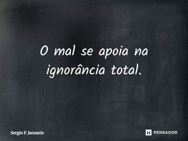 O mal se apoia na ignorância total.... Frase de Sergio F. Januário.