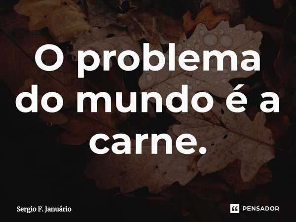 ⁠O problema do mundo é a carne.... Frase de Sergio F. Januario.