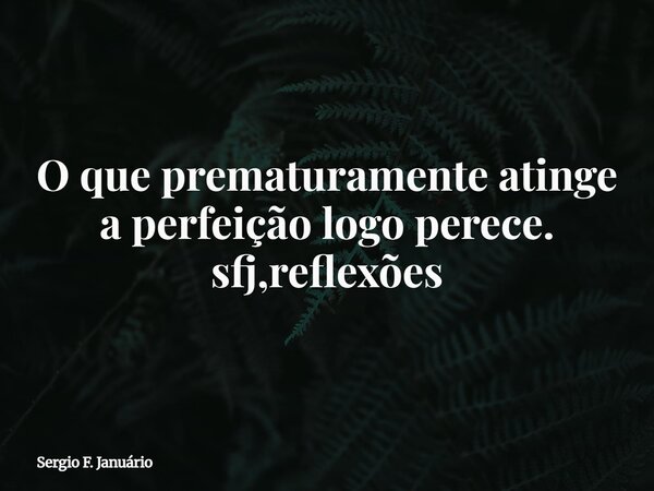 O que prematuramente atinge a perfeição logo perece. sfj,reflexões⁠... Frase de Sergio F. Januário.
