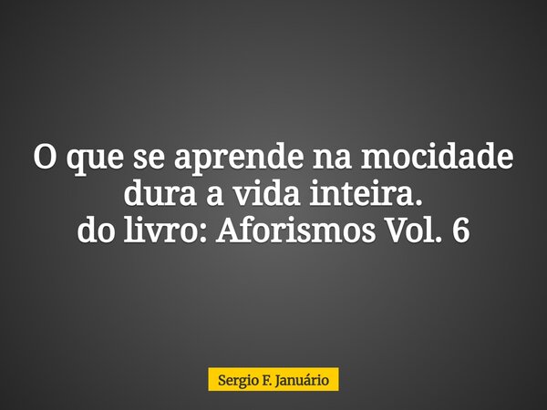 O que se aprende na mocidade dura a vida inteira. do livro: Aforismos Vol. 6... Frase de Sergio F. Januário.