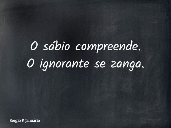 O sábio compreende. O ignorante se zanga.... Frase de Sergio F. Januário.