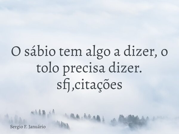 O sábio tem algo a dizer, o tolo precisa dizer. sfj,citações⁠... Frase de Sergio F. Januário.