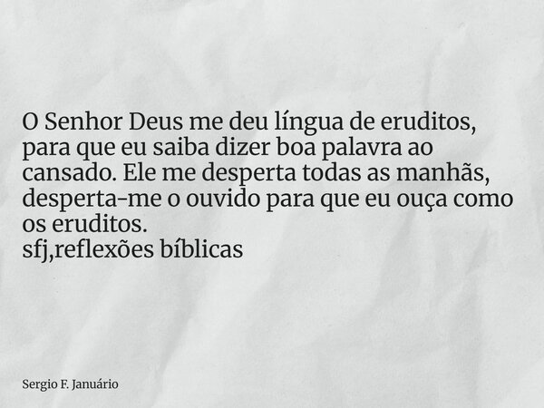 ⁠O Senhor Deus me deu língua de eruditos, para que eu saiba dizer boa palavra ao cansado. Ele me desperta todas as manhãs, desperta-me o ouvido para que eu ouça... Frase de Sergio F. Januário.