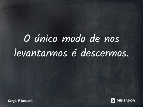 O único modo de nos levantarmos é descermos.... Frase de Sergio F. Januario.