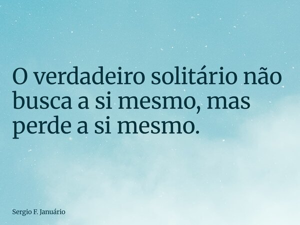 ⁠O verdadeiro solitário não busca a si mesmo, mas perde a si mesmo.... Frase de Sergio F. Januário.
