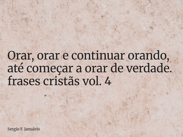 ⁠Orar, orar e continuar orando, até começar a orar de verdade. frases cristãs vol. 4... Frase de Sergio F. Januário.
