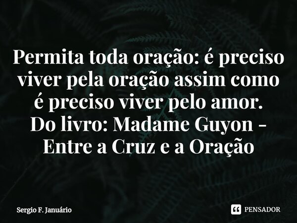 ⁠Permita toda oração: é preciso viver pela oração assim como é preciso viver pelo amor. Do livro: Madame Guyon - Entre a Cruz e a Oração... Frase de Sergio F. Januario.