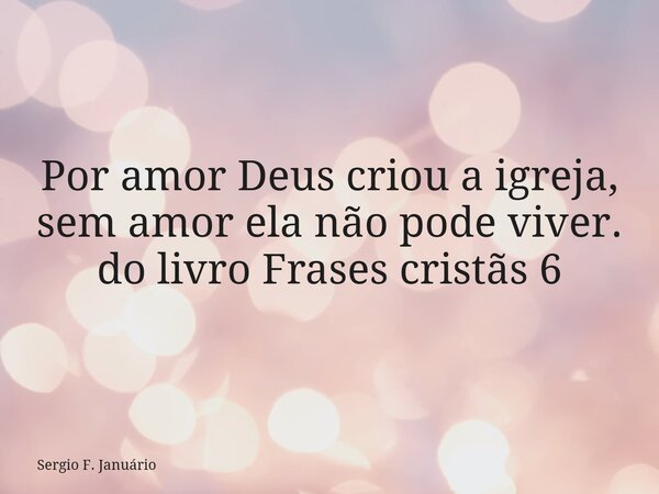 ⁠Por amor Deus criou a igreja, sem amor ela não pode viver. do livro Frases cristãs 6... Frase de Sergio F. Januário.
