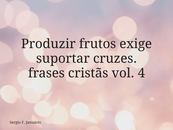 Produzir frutos exige⁠ suportar cruzes. frases cristãs vol. 4... Frase de Sergio F. Januário.
