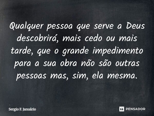 ⁠Qualquer pessoa que serve a Deus descobrirá, mais cedo ou mais tarde, que o grande impedimento para a sua obra não são outras pessoas mas, sim, ela mesma.... Frase de Sergio F. Januario.